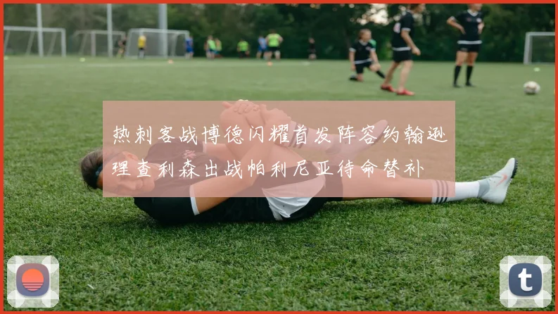 热刺客战博德闪耀首发阵容约翰逊理查利森出战帕利尼亚待命替补