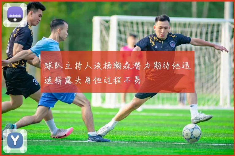 球队主持人谈杨瀚森潜力期待他迅速崭露头角但过程不易