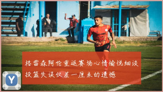 格雷森阿伦重返赛场心情愉悦细谈投篮失误仅差一厘米的遗憾