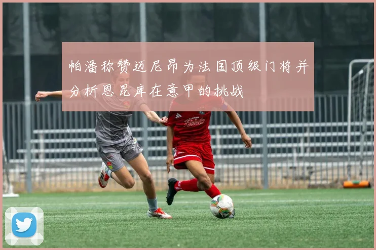 帕潘称赞迈尼昂为法国顶级门将并分析恩昆库在意甲的挑战