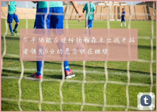 下半场能否逆转杨瀚森未出战开拓者领先6分的悬念仍在继续