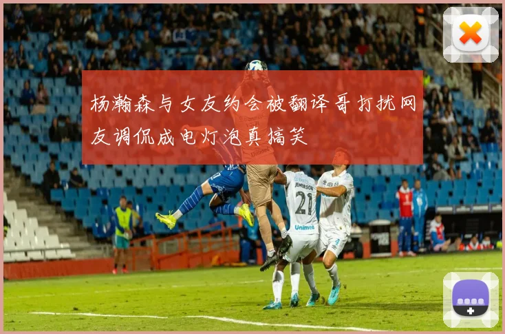 杨瀚森与女友约会被翻译哥打扰网友调侃成电灯泡真搞笑