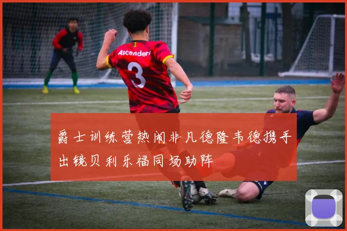 爵士训练营热闹非凡德隆韦德携手出镜贝利乐福同场助阵