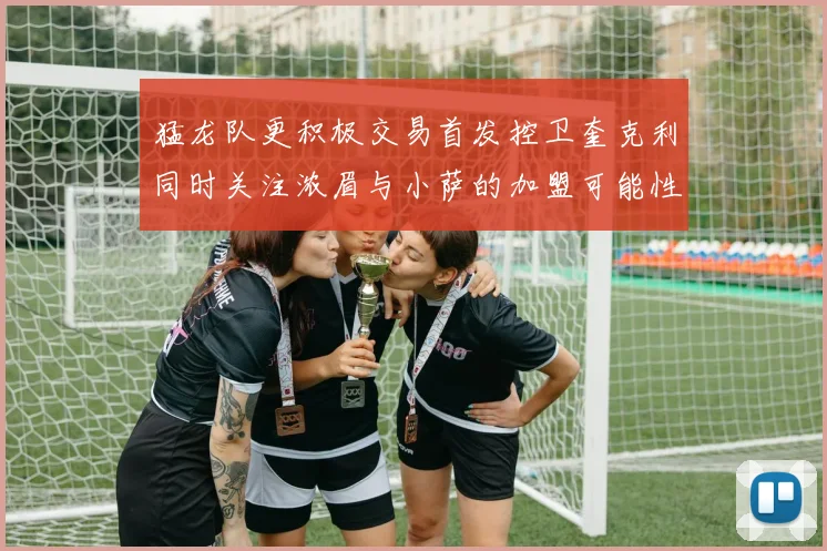 猛龙队更积极交易首发控卫奎克利同时关注浓眉与小萨的加盟可能性