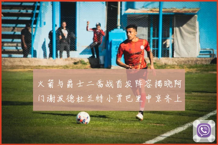 火箭与爵士二番战首发阵容揭晓阿门谢泼德杜兰特小贾巴里申京齐上阵
