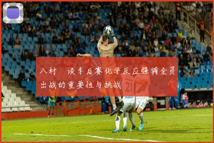 八村塁谈季后赛化学反应强调全员出战的重要性与挑战