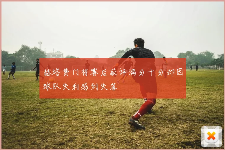 赫塔费门将赛后获评满分十分却因球队失利感到失落