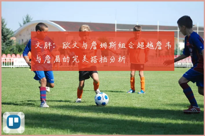 文胖：欧文与詹姆斯组合超越詹韦与詹眉的完美搭档分析