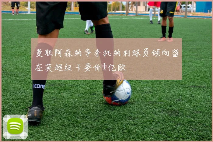 曼联阿森纳争夺托纳利球员倾向留在英超纽卡要价1亿欧