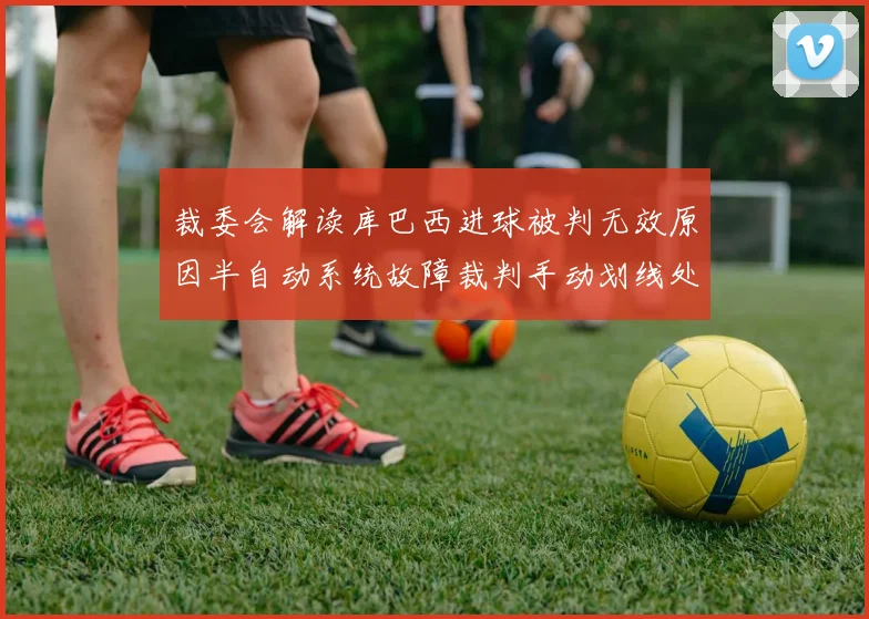 裁委会解读库巴西进球被判无效原因半自动系统故障裁判手动划线处理