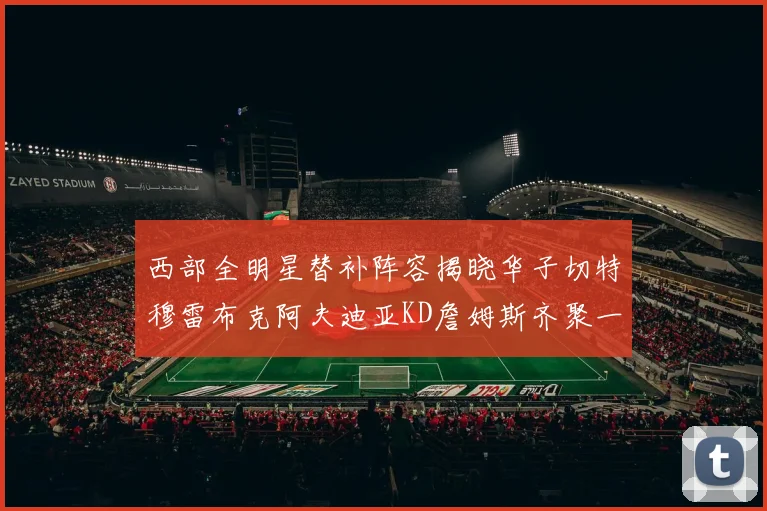 西部全明星替补阵容揭晓华子切特穆雷布克阿夫迪亚KD詹姆斯齐聚一堂
