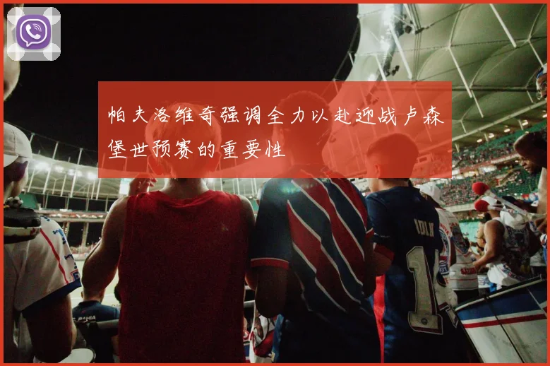 帕夫洛维奇强调全力以赴迎战卢森堡世预赛的重要性