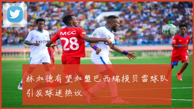 林加德有望加盟巴西瑞模贝雷球队引发球迷热议