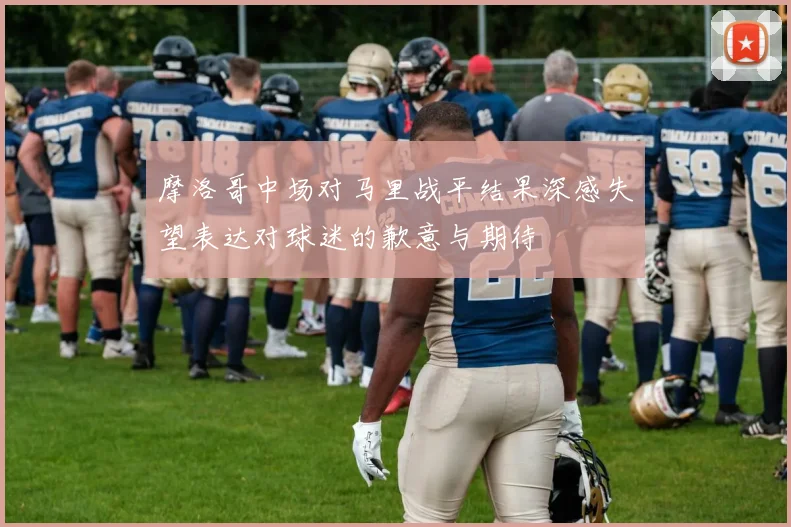 摩洛哥中场对马里战平结果深感失望表达对球迷的歉意与期待