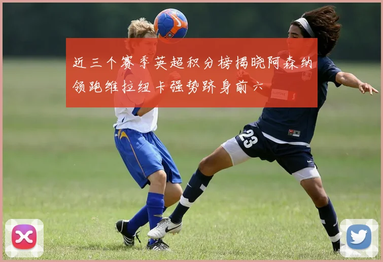 近三个赛季英超积分榜揭晓阿森纳领跑维拉纽卡强势跻身前六