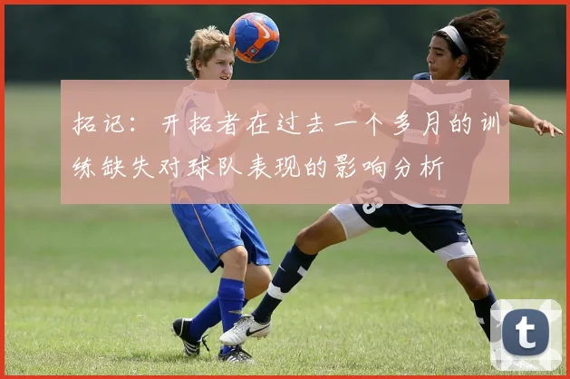 拓记：开拓者在过去一个多月的训练缺失对球队表现的影响分析