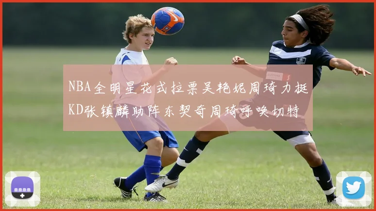 NBA全明星花式拉票吴艳妮周琦力挺KD张镇麟助阵东契奇周琦呼唤切特共襄盛举