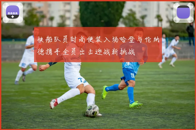快船队员时尚便装入场哈登与伦纳德携手全员出击迎战新挑战