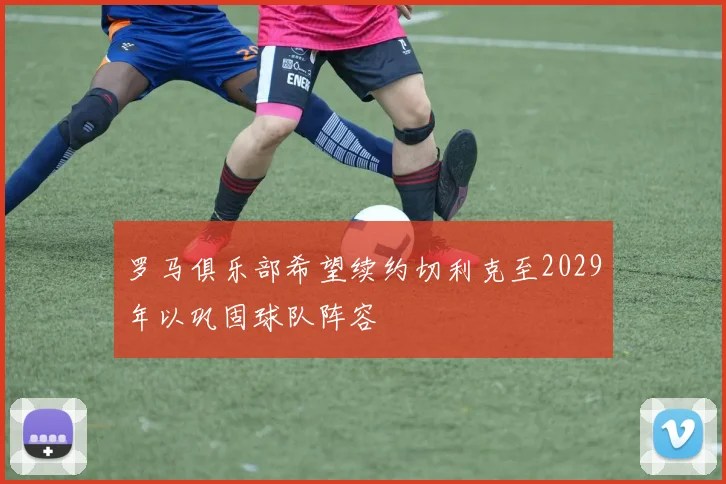 罗马俱乐部希望续约切利克至2029年以巩固球队阵容
