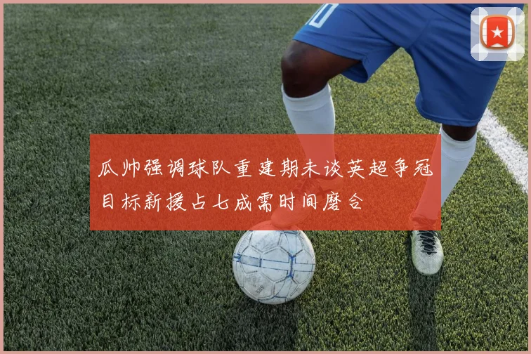 瓜帅强调球队重建期未谈英超争冠目标新援占七成需时间磨合