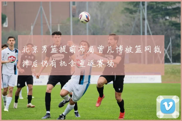 北京男篮提前布局曾凡博被篮网裁掉后仍有机会重返赛场