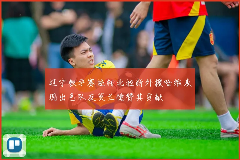 辽宁教学赛逆转北控新外援哈维表现出色队友莫兰德赞其贡献