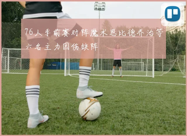 76人季前赛对阵魔术恩比德乔治等六名主力因伤缺阵