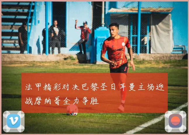 法甲精彩对决巴黎圣日耳曼主场迎战摩纳哥全力争胜