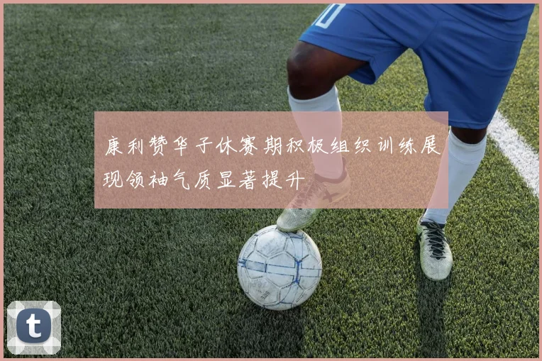 康利赞华子休赛期积极组织训练展现领袖气质显著提升