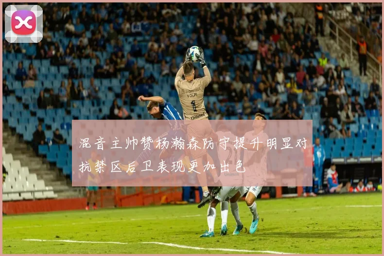 混音主帅赞杨瀚森防守提升明显对抗禁区后卫表现更加出色