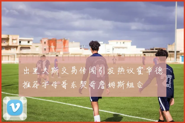 出里夫斯交易传闻引发热议霍华德推荐字母哥东契奇詹姆斯组合