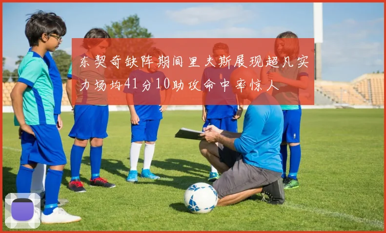 东契奇缺阵期间里夫斯展现超凡实力场均41分10助攻命中率惊人
