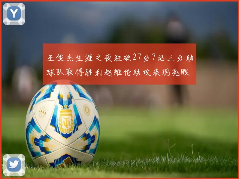 王俊杰生涯之夜狂砍27分7记三分助球队取得胜利赵维伦助攻表现亮眼