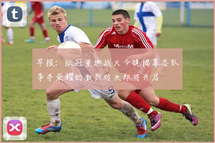 早报：欧冠重燃战火今晚揭幕各队争夺荣耀的激烈对决即将开启