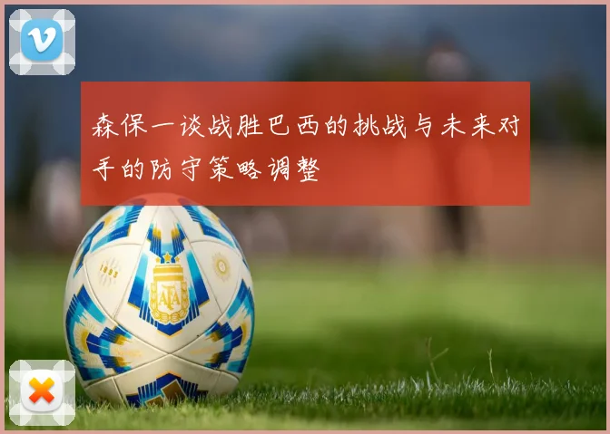 森保一谈战胜巴西的挑战与未来对手的防守策略调整