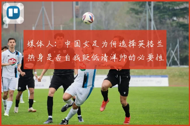 媒体人：中国女足为何选择英格兰热身是否自我贬低请洋帅的必要性何在