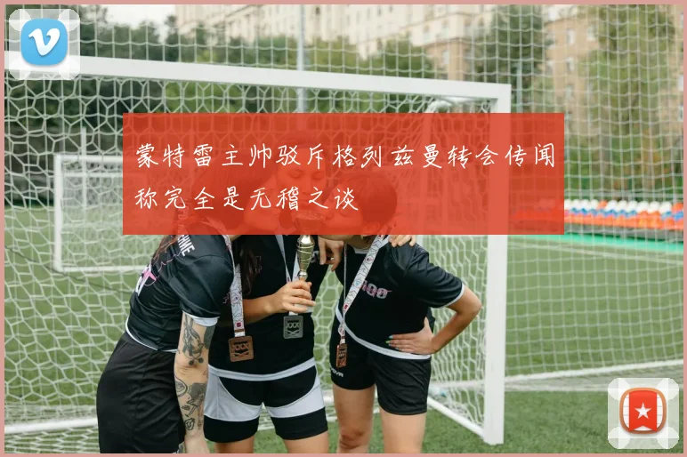 蒙特雷主帅驳斥格列兹曼转会传闻称完全是无稽之谈