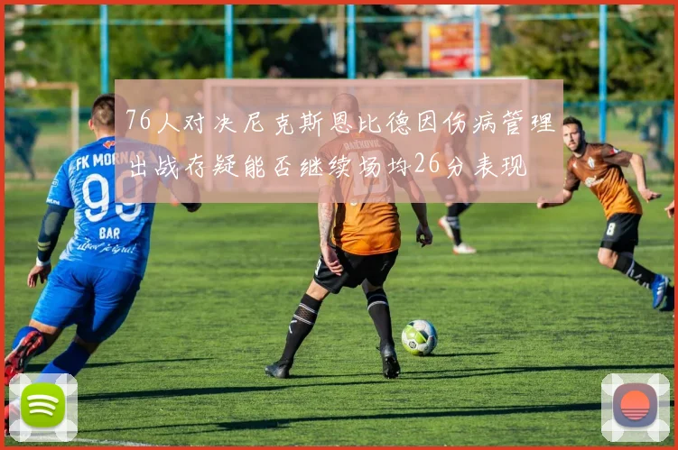 76人对决尼克斯恩比德因伤病管理出战存疑能否继续场均26分表现