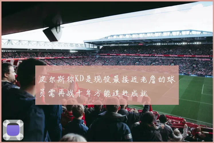皮尔斯称KD是现役最接近老詹的球员需再战十年方能追赶成就