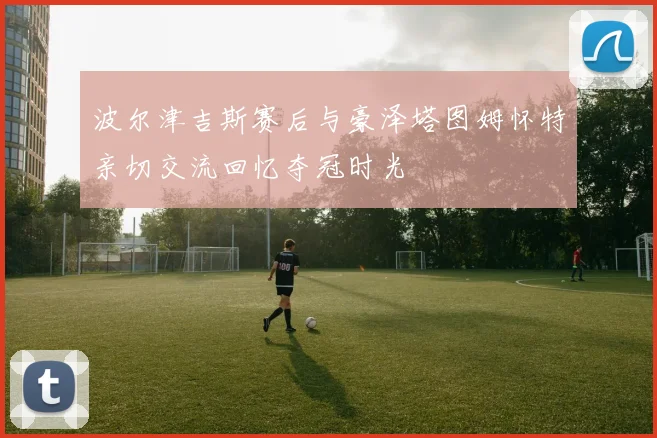 波尔津吉斯赛后与豪泽塔图姆怀特亲切交流回忆夺冠时光